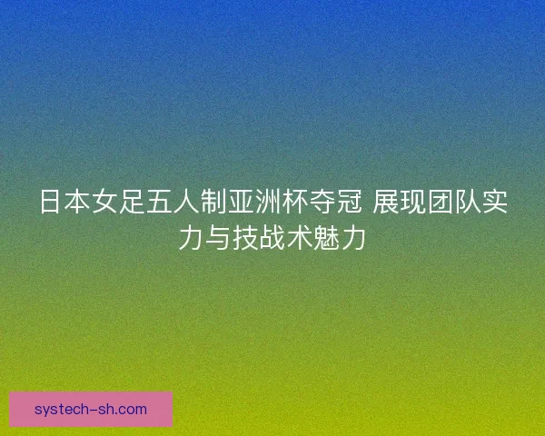 日本女足五人制亚洲杯夺冠 展现团队实力与技战术魅力
