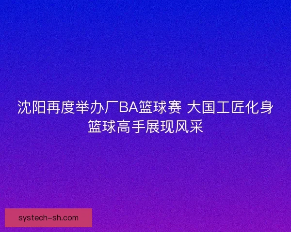 沈阳再度举办厂BA篮球赛 大国工匠化身篮球高手展现风采