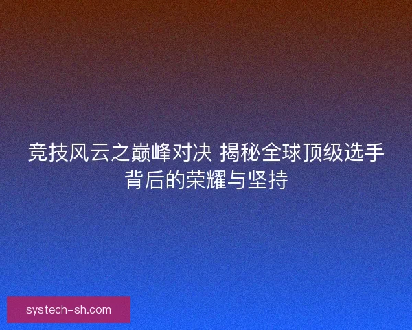 竞技风云之巅峰对决 揭秘全球顶级选手背后的荣耀与坚持