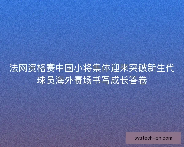 法网资格赛中国小将集体迎来突破新生代球员海外赛场书写成长答卷
