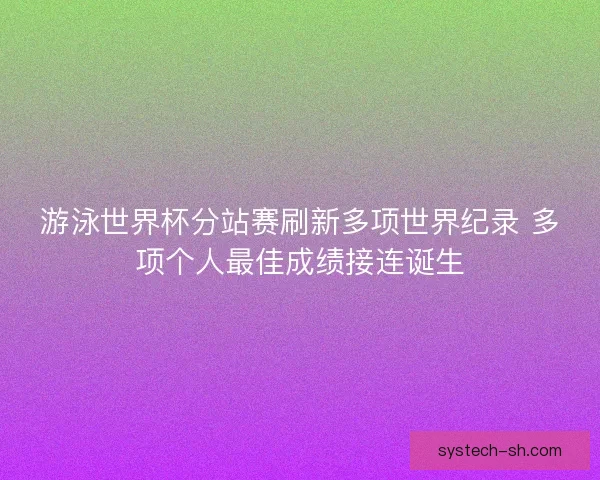游泳世界杯分站赛刷新多项世界纪录 多项个人最佳成绩接连诞生